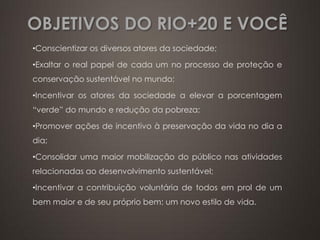 OBJETIVOS DO RIO+20 E VOCÊ
•Conscientizar os diversos atores da sociedade;

•Exaltar o real papel de cada um no processo de proteção e
conservação sustentável no mundo;

•Incentivar os atores da sociedade a elevar a porcentagem
“verde” do mundo e redução da pobreza;

•Promover ações de incentivo à preservação da vida no dia a
dia;

•Consolidar uma maior mobilização do público nas atividades
relacionadas ao desenvolvimento sustentável;

•Incentivar a contribuição voluntária de todos em prol de um
bem maior e de seu próprio bem: um novo estilo de vida.
 
