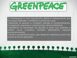 O Greenpeace é uma organização global e independente que
atua para defender o ambiente e promover a paz,
 inspirando as pessoas a mudarem atitudes e comportamentos.
Investigando, expondo e confrontando crimes ambientais,
 desafiamos os tomadores de decisão a rever suas posições e
adotar novos conceitos. Também defendemos soluções
economicamente
 viáveis e socialmente justas, que ofereçam esperança para esta
e para as futuras gerações.
 
