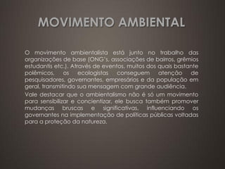 MOVIMENTO AMBIENTAL

O movimento ambientalista está junto no trabalho das
organizações de base (ONG’s, associações de bairros, grêmios
estudantis etc.). Através de eventos, muitos dos quais bastante
polêmicos,     os    ecologistas   conseguem     atenção    de
pesquisadores, governantes, empresários e da população em
geral, transmitindo sua mensagem com grande audiência.
Vale destacar que o ambientalismo não é só um movimento
para sensibilizar e concientizar, ele busca também promover
mudanças bruscas e significativas, influenciando os
governantes na implementação de políticas públicas voltadas
para a proteção da natureza.
 