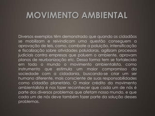 MOVIMENTO AMBIENTAL

Diversos exemplos têm demonstrado que quando os cidadãos
se mobilizam e reivindicam uma questão conseguem a
aprovação de leis, como, combate a poluição, intensificação
e fiscalização sobre atividades poluidoras, agilizam processos
judiciais contra empresas que poluem o ambiente, aprovam
planos de reurbanização etc. Dessa forma tem se fortalecido
em todo o mundo o movimento ambientalista, como
instrumento que estimula um maior compromisso da
sociedade com a cidadania, buscando-se criar um ser
humano diferente, mais consciente de suas responsabilidades
como cidadão planetário. O maior crédito do movimento
ambientalista é nos fazer reconhecer que cada um de nós é
parte dos diversos problemas que afetam nosso mundo, e que
cada um de nós deve também fazer parte da solução desses
problemas.
 