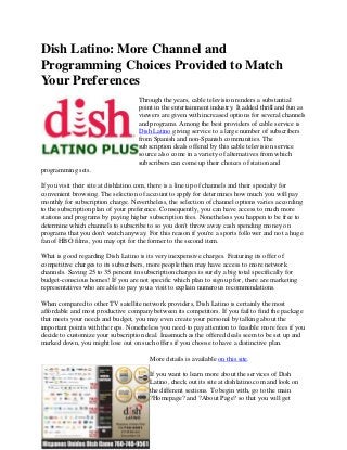 Dish Latino: More Channel and
Programming Choices Provided to Match
Your Preferences
                                    Through the years, cable television renders a substantial
                                    point in the entertainment industry. It added thrill and fun as
                                    viewers are given with increased options for several channels
                                    and programs. Among the best providers of cable service is
                                    Dish Latino giving service to a large number of subscribers
                                    from Spanish and non-Spanish communities. The
                                    subscription deals offered by this cable television service
                                    source also come in a variety of alternatives from which
                                    subscribers can come up their choices of station and
programming sets.

If you visit their site at dishlatino.com, there is a line up of channels and their specialty for
convenient browsing. The selection of account to apply for determines how much you will pay
monthly for subscription charge. Nevertheless, the selection of channel options varies according
to the subscription plan of your preference. Consequently, you can have access to much more
stations and programs by paying higher subscription fees. Nonetheless you happen to be free to
determine which channels to subscribe to so you don't throw away cash spending money on
programs that you don't watch anyway. For this reason if you're a sports follower and not a huge
fan of HBO films, you may opt for the former to the second item.

What is good regarding Dish Latino is its very inexpensive charges. Featuring its offer of
competitive charges to its subscribers, more people then may have access to more network
channels. Saving 25 to 35 percent in subscription charges is surely a big total specifically for
budget-conscious homes! If you are not specific which plan to sign up for, there are marketing
representatives who are able to pay you a visit to explain numerous recommendations.

When compared to other TV satellite network providers, Dish Latino is certainly the most
affordable and most productive company between its competitors. If you fail to find the package
that meets your needs and budget, you may even create your personal by talking about the
important points with the reps. Nonetheless you need to pay attention to feasible more fees if you
decide to customize your subscription deal. Inasmuch as the offered deals seem to be set up and
marked down, you might lose out on such offers if you choose to have a distinctive plan.

                                        More details is available on this site.

                                        If you want to learn more about the services of Dish
                                        Latino, check out its site at dishlatino.com and look on
                                        the different sections. To begin with, go to the main
                                        ?Homepage? and ?About Page? so that you will get
 
