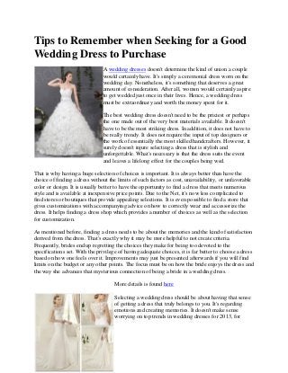 Tips to Remember when Seeking for a Good
Wedding Dress to Purchase
                               A wedding dresses doesn't determine the kind of union a couple
                               would certainly have. It's simply a ceremonial dress worn on the
                               wedding day. Nonetheless, it's something that deserves a great
                               amount of consideration. After all, women would certainly aspire
                               to get wedded just once in their lives. Hence, a wedding dress
                               must be extraordinary and worth the money spent for it.

                               The best wedding dress doesn't need to be the priciest or perhaps
                               the one made out of the very best materials available. It doesn't
                               have to be the most striking dress. In addition, it does not have to
                               be really trendy. It does not require the input of top designers or
                               the work of essentially the most skilled handcrafters. However, it
                               surely doesn't injure selecting a dress that is stylish and
                               unforgettable. What's necessary is that the dress suits the event
                               and leaves a lifelong effect for the couples being wed.

That is why having a huge selection of choices is important. It is always better than have the
choice of finding a dress without the limits of such factors as cost, unavailability, or unfavorable
color or design. It is usually better to have the opportunity to find a dress that meets numerous
style and is available at inexpensive price points. Due to the Net, it's now less complicated to
find stores or boutiques that provide appealing selections. It is even possible to find a store that
gives customizations with accompanying advice on how to correctly wear and accessorize the
dress. It helps finding a dress shop which provides a number of choices as well as the selection
for customization.

As mentioned before, finding a dress needs to be about the memories and the kind of satisfaction
derived from the dress. That's exactly why it may be more helpful to not create criteria.
Frequently, brides end up regretting the choices they make for being too devoted to the
specifications set. With the privilege of having adequate choices, it is far better to choose a dress
based on how one feels over it. Improvements may just be presented afterwards if you will find
limits on the budget or any other points. The focus must be on how the bride enjoys the dress and
the way she advances that mysterious connection of being a bride in a wedding dress.

                                     More details is found here

                                     Selecting a wedding dress should be about having that sense
                                     of getting a dress that truly belongs to you. It's regarding
                                     emotions and creating memories. It doesn't make sense
                                     worrying on top trends in wedding dresses for 2013, for
 