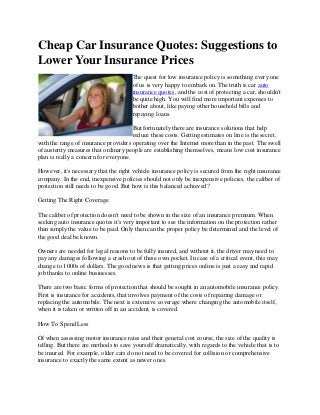 Cheap Car Insurance Quotes: Suggestions to
Lower Your Insurance Prices
                                       The quest for low insurance policy is something every one
                                       of us is very happy to embark on. The truth is car auto
                                       insurance quotes, and the cost of protecting a car, shouldn't
                                       be quite high. You will find more important expenses to
                                       bother about, like paying other household bills and
                                       repaying loans.

                                       But fortunately there are insurance solutions that help
                                       reduce these costs. Getting estimates on line is the secret,
with the range of insurance providers operating over the Internet more than in the past. The swell
of austerity measures that ordinary people are establishing themselves, means low cost insurance
plan is really a concern for everyone.

However, it's necessary that the right vehicle insurance policy is secured from the right insurance
company. In the end, inexpensive policies should not only be inexpensive policies, the caliber of
protection still needs to be good. But how is this balanced achieved?

Getting The Right Coverage

The caliber of protection doesn't need to be shown in the size of an insurance premium. When
seeking auto insurance quotes it's very important to see the information on the protection rather
than simply the value to be paid. Only then can the proper policy be determined and the level of
the good deal be known.

Owners are needed for legal reasons to be fully insured, and without it, the driver may need to
pay any damages following a crash out of these own pocket. In case of a critical event, this may
change to 1000s of dollars. The good news is that getting prices online is just a easy and rapid
job thanks to online businesses.

There are two basic forms of protection that should be sought in an automobile insurance policy.
First is insurance for accidents, that involves payment of the costs of repairing damage or
replacing the automobile. The next is extensive coverage where changing the automobile itself,
when it is taken or written off in an accident, is covered.

How To Spend Less

Of when assessing motor insurance rates and their general cost course, the size of the quality is
telling. But there are methods to save yourself dramatically, with regards to the vehicle that is to
be insured. For example, older cars do not need to be covered for collision or comprehensive
insurance to exactly the same extent as newer ones.
 