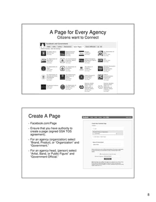 8
A Page for Every Agency
Citizens want to Connect
Create A Page
▪ Facebook.com/Page
▪ Ensure that you have authority to
create a page (signed GSA TOS
agreement).
▪ For an agency (organization) select
“Brand, Product, or “Organization” and
“Government.”
▪ For an agency head, (person) select
“Artist, Band, or Public Figure” and
“Government Official.”
 