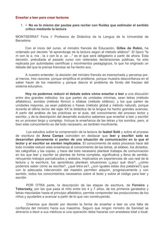 Enseñar a leer para crear lectores
1. • No es lo mismo dar pautas para recitar con fluidez que estimular el sentido
crítico mediante la lectura
MONTSERRAT Fons // Profesora de Didáctica de la Lengua de la Universitat de
Barcelona
Con el inicio del curso, el ministro francés de Educación, Gilles de Robin, ha
ordenado por decreto "el aprendizaje de la lectura según el método silábico". El típico "la
m con la a, ma ; la s con la a, sa ..." es el que será obligatorio a partir de ahora. Esta
decisión, preludiada el pasado curso con reiteradas declaraciones públicas, ha sido
replicada por autoridades científicas y movimientos pedagógicos, lo que ha originado un
debate del que la prensa francesa se ha hecho eco.
A nuestro entender, la decisión del ministro francés es trasnochada y perversa por,
al menos, tres razones: porque simplifica el problema, porque muestra desconfianza en el
saber hacer de los maestros y porque desvía el problema de fondo del fracaso del
sistema educativo.
Hoy no podemos reducir el debate sobre cómo enseñar a leer a una discusión
entre dos grandes métodos: los que parten de unidades mínimas, sean letras (método
alfabético), sonidos (método fónico) o sílabas (método silábico), y los que parten de
unidades mayores, ya sean palabras o frases (método global y método natural), porque
durante el último tercio del siglo XX la didáctica de la lengua ha hecho grandes avances.
A partir del análisis de las prácticas en el aula, del conocimiento del proceso lector y
escritor, y de la descripción del desarrollo evolutivo sabemos que enseñar a leer y escribir
es un proceso largo y complejo. Incluye la enseñanza de las letras y los sonidos, pero, si
bien este conocimiento es del todo necesario, es también insuficiente.
Los estudios sobre la comprensión de la lectura de Isabel Solé y sobre el proceso
de escritura de Anna Camps coinciden en destacar que leer y escribir solo se
desarrollan plenamente si parten de una situación de comunicación en la que el
lector y el escritor se sienten implicados. El conocimiento de estos procesos hace del
todo inviable reducir esta enseñanza al conocimiento de las letras, al silabeo, los dictados,
las caligrafías y las copias, y hace del todo necesario plantear trabajos de comunicación
en los que leer y escribir se plantee de forma completa, significativa y llena de sentido,
rehuyendo trabajos parcializados y aislados. Implicados en experiencias de uso real de la
lectura y la escritura, los aprendices plantean situaciones (¿aquí qué dice?, ¿cómo
podemos saber cómo se escribe?, ¿qué letra es?, ¿son iguales estas dos palabras?) que
con la adecuada intervención del maestro permiten adquirir, progresivamente y con
sentido, todos los conocimientos necesarios sobre el texto y sobre el código para leer y
escribir.
POR OTRA parte, la descripción de las etapas de escritura, de Ferreiro y
Teberosky, por las que pasa el niño entre los 4 y 7 años, de los primeros garabatos y
letras mezcladas hasta el principio alfabético, permite comprender las producciones de los
niños y ayudarles a avanzar a partir de lo que van construyendo.
Creemos que decidir por decreto la forma de enseñar a leer es una falta de
confianza del ministro hacia sus maestros. Seguro que ningún ministro de Sanidad se
atrevería a decir a sus médicos si una operación debe hacerse con anestesia total o local.
 