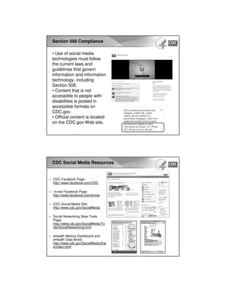 Section 508 Compliance
• Use of social media
technologies must follow
the current laws and
guidelines that govern
information and information
technology, including
Section 508.
• Content that is not
accessible to people with
disabilities is posted in
accessible formats on
CDC.gov.
• Official content is located
on the CDC.gov Web site.
CDC Social Media Resources
– CDC Facebook Page:
http://www.facebook.com/CDC
– i know Facebook Page:
http://www.facebook.com/iknow
– CDC Social Media Site:
http://www.cdc.gov/SocialMedia
– Social Networking Sites Tools
Page:
http://www.cdc.gov/SocialMedia/To
ols/SocialNetworking.html
– eHealth Metrics Dashboard and
eHealth Data Briefs:
http://www.cdc.gov/SocialMedia/Dat
a/index.html
 