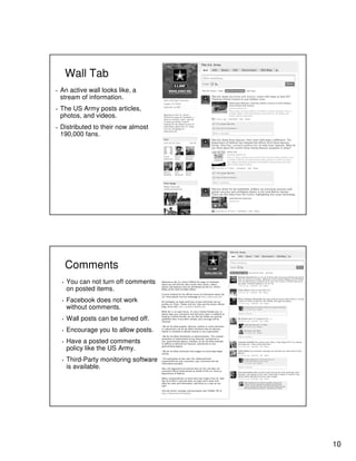 10
Wall Tab
▪ An active wall looks like, a
stream of information.
▪ The US Army posts articles,
photos, and videos.
▪ Distributed to their now almost
190,000 fans.
Comments
▪ You can not turn off comments
on posted items.
▪ Facebook does not work
without comments.
▪ Wall posts can be turned off.
▪ Encourage you to allow posts.
▪ Have a posted comments
policy like the US Army.
▪ Third-Party monitoring software
is available.
 