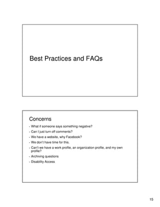 15
Best Practices and FAQs
Concerns
▪ What if someone says something negative?
▪ Can I just turn off comments?
▪ We have a website, why Facebook?
▪ We don’t have time for this.
▪ Can’t we have a work profile, an organization profile, and my own
profile?
▪ Archiving questions
▪ Disability Access
 