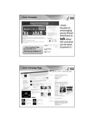 i know Campaign
• i know Facebook Page
launched March 2nd
• 601 Fans as of March 11th
i know
focuses on
encouraging
young African
Americans to
talk about
HIV and what
can be done
to prevent it.
i know Campaign Page
 