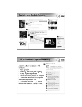 Capitalizing on Celebrity Networks
CDC Social Networking Comment Policy
A comment will be deleted if it
contains:
Hate speech
Profanity, obscenity or vulgarity
Nudity in profile pictures
Defamation to a person or people
Comments whose main purpose
are to sell a product, and
Comments that the CDC Social
Media team deems inappropriate.
 