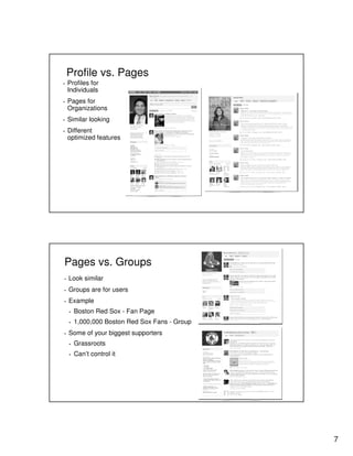 7
Profile vs. Pages
▪ Profiles for
Individuals
▪ Pages for
Organizations
▪ Similar looking
▪ Different
optimized features
Pages vs. Groups
▪ Look similar
▪ Groups are for users
▪ Example
▪ Boston Red Sox - Fan Page
▪ 1,000,000 Boston Red Sox Fans - Group
▪ Some of your biggest supporters
▪ Grassroots
▪ Can’t control it
 