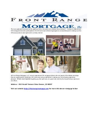The loan application process and its approval rely on accurate and complete documentation. Finding an experienced
VA mortgage broker who participates in the VA home loan refinancing program is an essential part in making sure the
VA loan process is done right and in a timely manner

.

At Front Range Mortgage, LLC, we are experienced VA mortgage brokers who are aware of the details and steps
that are required when obtaining a VA home loan and we will assist in making your home buying experience
pleasant. What’s most important is getting you the right loan, at a good rate, and into the house that you want and
can afford.

Address :- 3515 South Tamarac Drive Denver, CO 80237
Visit our website https://frontrangemortgage.com for more info denver mortgage broker

 