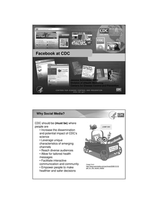 Facebook at CDC

Jessica Schindelar, MPH
Division of eHealth Marketing
Centers for Disease Control and Prevention

Why Social Media?
CDC should be (must be) where
people are
• Increase the dissemination
and potential impact of CDC’s
science
• Leverage unique
characteristics of emerging
channels
• Reach diverse audiences
• Allow for tailored health
messages
• Facilitate interactive
communication and community
• Empower people to make
healthier and safer decisions

Image from:
http://blog.kyanmedia.com/archives/2008/10/15/
get_on_the_social_media/

 
