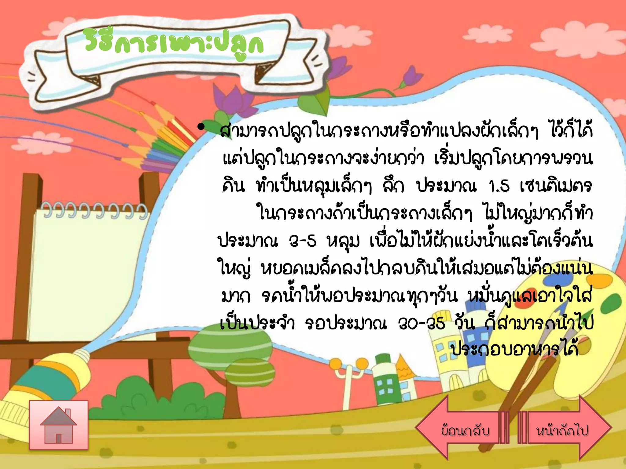 วิธการเพาะปลูก
ี
• สามารถปลูกในกระถางหรือทาแปลงผักเล็กๆ ไว้กได้
็
แต่ปลูกในกระถางจะง่ายกว่า เริมปลูกโดยการพรวน
่
ดิน ทาเป็นหลุมเล็กๆ ลึก ประมาณ 1.5 เซนติเมตร
ในกระถางถ้าเป็นกระถางเล็กๆ ไม่ใหญ่มากก็ทา
ประมาณ 3-5 หลุม เพื่อไม่ให้ผกแย่งน้าและโตเร็วต้น
ั
ใหญ่ หยอดเมล็ดลงไปกลบดินให้เสมอแต่ไม่ตองแน่น
้
มาก รดน้าให้พอประมาณทุกๆวัน หมันดูแลเอาใจใส่
่
เป็นประจา รอประมาณ 30-35 วัน ก็สามารถนาไป
ประกอบอาหารได้
ย้อนกลับ

หน้าถัดไป

 