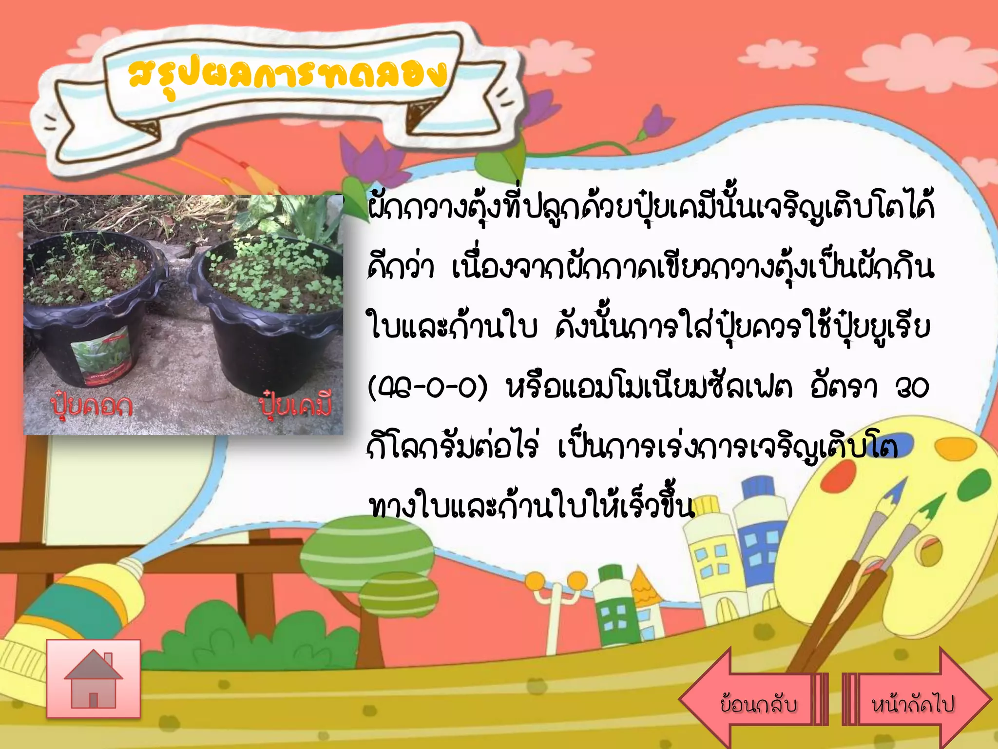 สรุปผลการทดลอง

• ผักกวางตุงที่ปลูกด้วยปุ๋ยเคมีนนเจริญเติบโตได้
้
ั้
ดีกว่า เนื่องจากผักกาดเขียวกวางตุ้งเป็นผักกิน
ใบและก้านใบ ดังนันการใส่ปยควรใช้ปุ๋ยยูเรีย
้
ุ๋
(46-0-0) หรือแอมโมเนียมซัลเฟต อัตรา 30
กิโลกรัมต่อไร่ เป็นการเร่งการเจริญเติบโต
ทางใบและก้านใบให้เร็วขึ้น

ย้อนกลับ

หน้าถัดไป

 