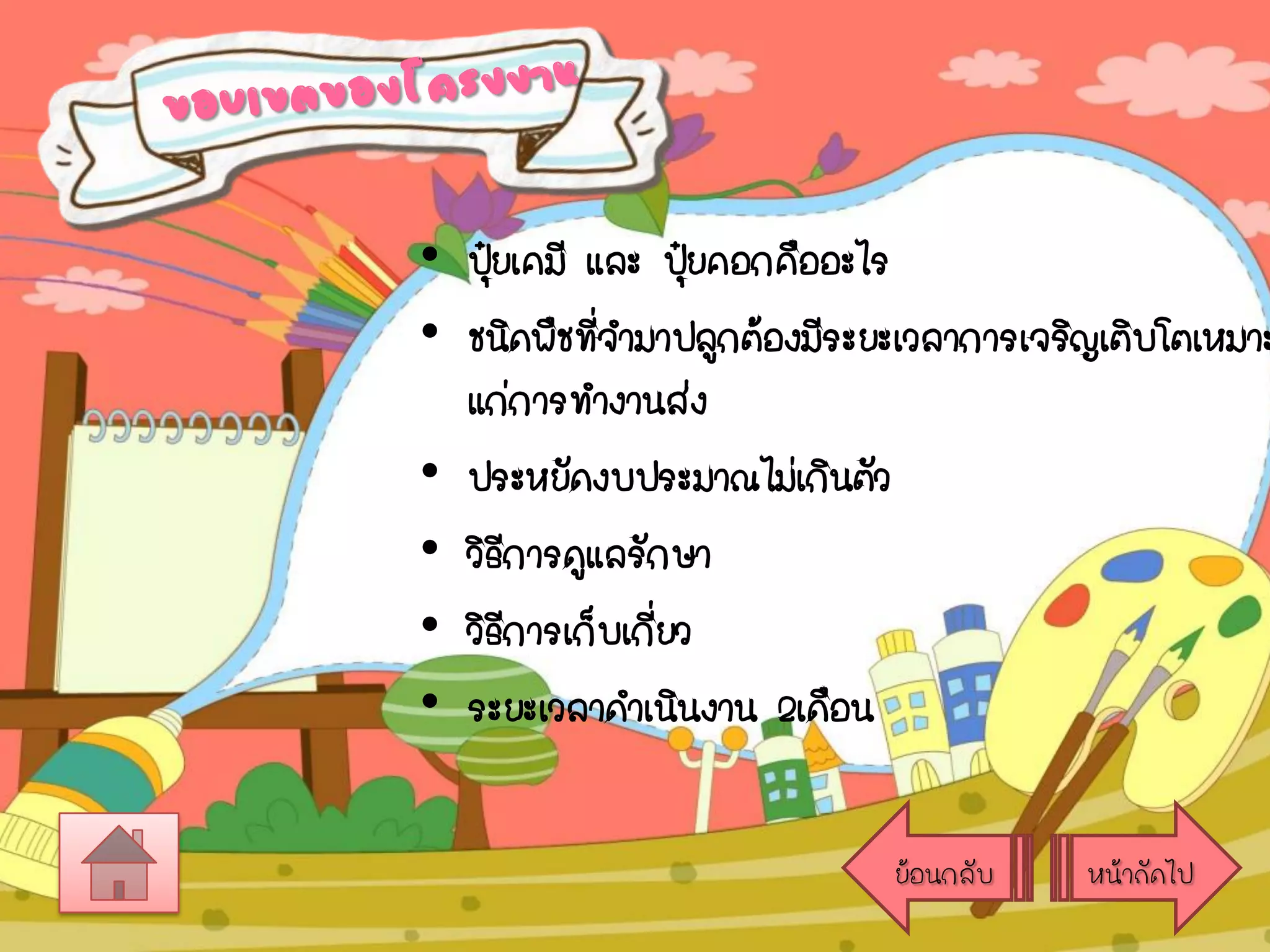 • ปุยเคมี และ ปุยคอกคืออะไร
๋
๋
• ชนิดพืชที่จามาปลูกต้องมีระยะเวลาการเจริญเติบโตเหมาะ
แก่การทางานส่ง
• ประหยัดงบประมาณไม่เกินตัว
• วิธีการดูแลรักษา
• วิธีการเก็บเกียว
่
• ระยะเวลาดาเนินงาน 2เดือน
ย้อนกลับ

หน้าถัดไป

 