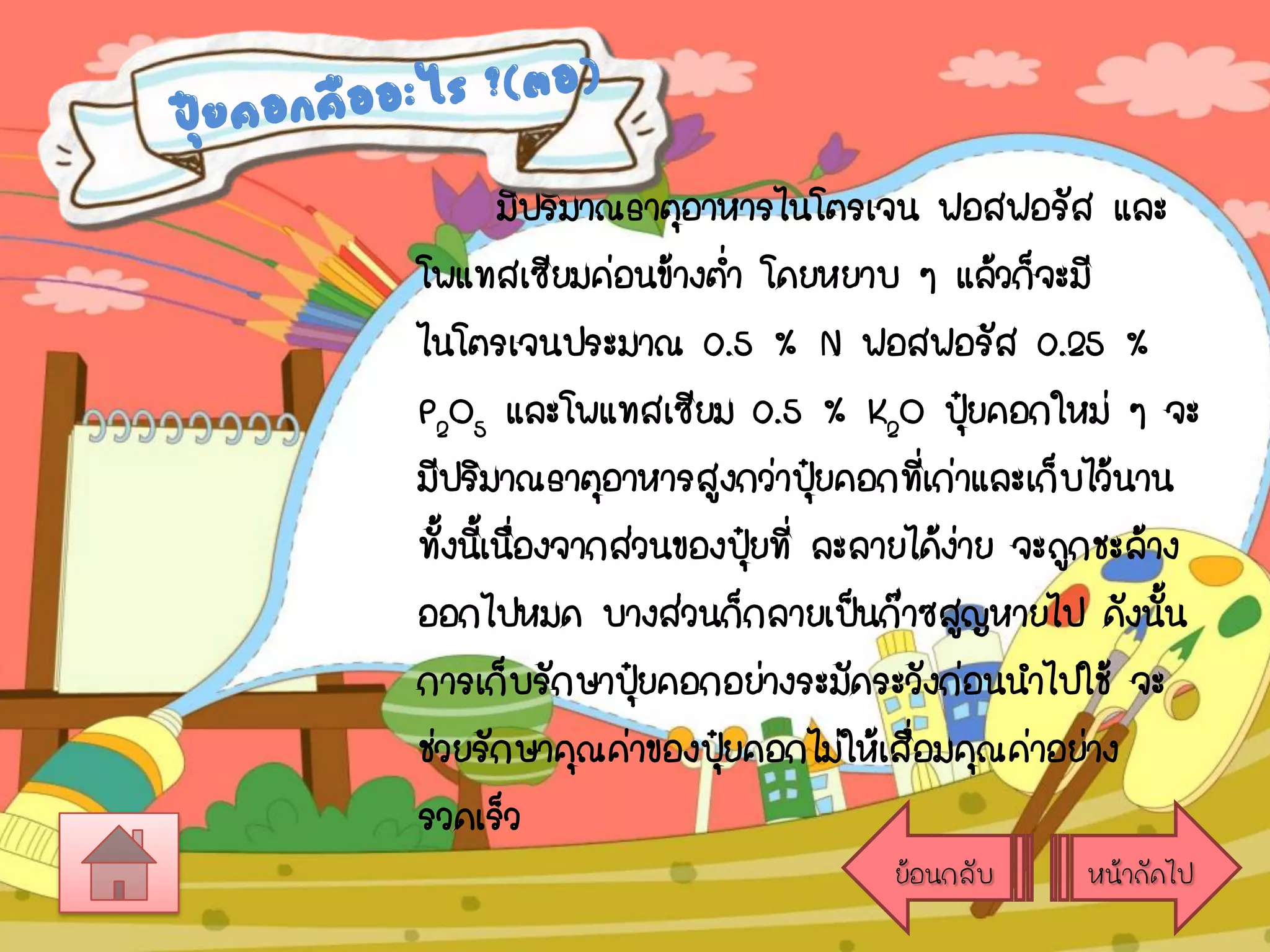 มีปริมาณธาตุอาหารไนโตรเจน ฟอสฟอรัส และ
โพแทสเซียมค่อนข้างต่า โดยหยาบ ๆ แล้วก็จะมี
ไนโตรเจนประมาณ 0.5 % N ฟอสฟอรัส 0.25 %
P2O5 และโพแทสเซียม 0.5 % K2O ปุยคอกใหม่ ๆ จะ
๋
มีปริมาณธาตุอาหารสูงกว่าปุยคอกที่เก่าและเก็บไว้นาน
๋
ทั้งนีเ้ นืองจากส่วนของปุยที่ ละลายได้งาย จะถูกชะล้าง
่
๋
่
ออกไปหมด บางส่วนก็กลายเป็นก๊าซสูญหายไป ดังนัน
้
การเก็บรักษาปุ๋ยคอกอย่างระมัดระวังก่อนนาไปใช้ จะ
ช่วยรักษาคุณค่าของปุยคอกไม่ให้เสือมคุณค่าอย่าง
๋
่
รวดเร็ว
ย้อนกลับ

หน้าถัดไป

 