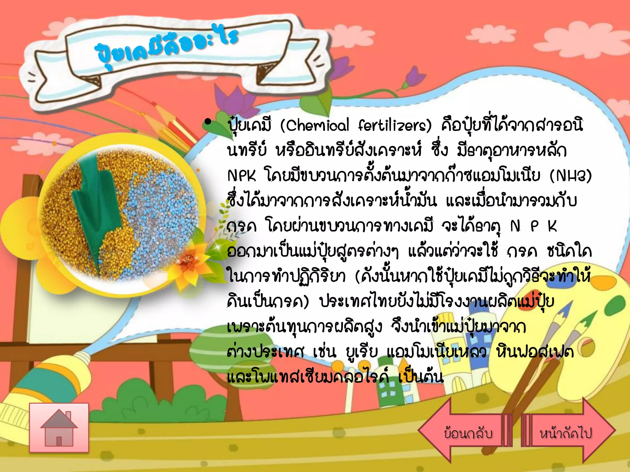 • ปุยเคมี (Chemical fertilizers) คือปุ๋ยที่ได้จากสารอนิ
๋
นทรีย์ หรืออินทรียสังเคราะห์ ซึ่ง มีธาตุอาหารหลัก
์
NPK โดยมีขบวนการตั้งต้นมาจากก๊าซแอมโมเนีย (NH3)
ซึ่งได้มาจากการสังเคราะห์นามัน และเมือนามารวมกับ
้
่
กรด โดยผ่านขบวนการทางเคมี จะได้ธาตุ N P K
ออกมาเป็นแม่ปยสูตรต่างๆ แล้วแต่ว่าจะใช้ กรด ชนิดใด
ุ๋
ในการทาปฏิกิริยา (ดังนั้นหากใช้ปุ๋ยเคมีไม่ถกวิธจะทาให้
ู ี
ดินเป็นกรด) ประเทศไทยยังไม่มโรงงานผลิตแม่ปย
ี
ุ๋
เพราะต้นทุนการผลิตสูง จึงนาเข้าแม่ปยมาจาก
ุ๋
ต่างประเทศ เช่น ยูเรีย แอมโมเนียเหลว หินฟอสเฟต
และโพแทสเซียมคลอไรด์ เป็นต้น
ย้อนกลับ

หน้าถัดไป

 