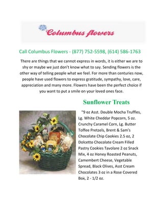 Call Columbus Flowers - (877) 752-5598, (614) 586-1763
There are things that we cannot express in words, it is either we are to
shy or maybe we just don’t know what to say. Sending flowers is the
other way of telling people what we feel. For more than centuries now,
people have used flowers to express gratitude, sympathy, love, care,
appreciation and many more. Flowers have been the perfect choice if
you want to put a smile on your loved ones face.
Sunflower Treats
"9 oz Asst. Double Mocha Truffles,
Lg. White Cheddar Popcorn, 5 oz.
Crunchy Caramel Corn, Lg. Butter
Toffee Pretzels, Brent & Sam's
Chocolate Chip Cookies 2.5 oz, 2
Dolcetto Chocolate Cream Filled
Pastry Cookies Tavolare 2 oz Snack
Mix, 4 oz Honey Roasted Peanuts,
Camembert Cheese, Vegetable
Spread, Black Olives, Asst Cream
Chocolates 3 oz in a Rose Covered
Box, 2 - 1/2 oz.
 