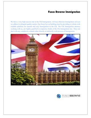 Fusco Browne Immigration
We have a very high success rate in the UK Immigration. At Fusco Browne Immigration services
we adhere to stringent quality norms. Our focus lies on building trust by providing or clients with
credible platform for smooth and easy Immigration to the UK. The UK Immigration attorney
working with us, are highly qualified in respective fields of the UK Immigration law. They can
deal with any complexity related either directly or indirectly with process of Immigration.
 