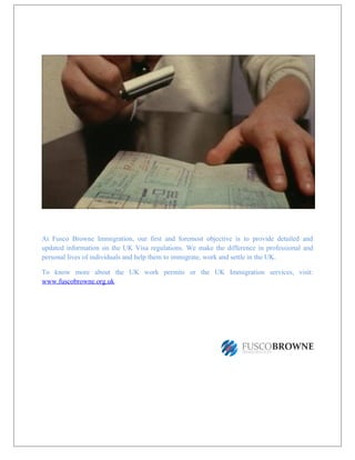 At Fusco Browne Immigration, our first and foremost objective is to provide detailed and
updated information on the UK Visa regulations. We make the difference in professional and
personal lives of individuals and help them to immigrate, work and settle in the UK.
To know more about the UK work permits or the UK Immigration services, visit:
www.fuscobrowne.org.uk.
 