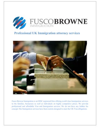 Professional UK Immigration attorney services
Fusco Browne Immigration is an OISC registered firm offering world class Immigration services
to the families, businesses as well as individuals on highly competitive prices. We provide
professional and affordable Visa and Immigration services. We do not have any hidden fee
concept. Our Immigration services have been custom designed to meet the UK Visa obligations.
 