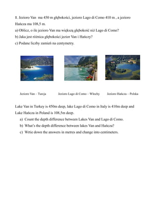 1. Jezioro Van ma 450 m głębokości, jezioro Lago di Como 410 m , a jezioro
Hańcza ma 108,5 m.
a) Oblicz, o ile jezioro Van ma większą głębokość niż Lago di Como?
b) Jaka jest różnica głębokości jezior Van i Hańczy?
c) Podane liczby zamień na centymetry.
Jezioro Van – Turcja Jezioro Lago di Como – Włochy Jezioro Hańcza – Polska
Lake Van in Turkey is 450m deep, lake Lago di Como in Italy is 410m deep and
Lake Hańcza in Poland is 108,5m deep.
a) Count the depth difference between Lakes Van and Lago di Como.
b) What’s the depth difference between lakes Van and Hańcza?
c) Wrtie down the answers in metres and change into centimeters.
 