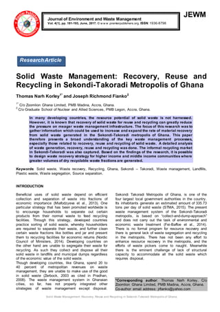 Solid Waste Management: Recovery, Reuse and Recycling in Sekondi -Takoradi Metropolis of Ghana
JEWM
Solid Waste Management: Recovery, Reuse and
Recycling in Sekondi-Takoradi Metropolis of Ghana
Thomas Narh Korley1*
and Joseph Richmond Fianko2
1*
C/o Zoomlion Ghana Limited, PMB Madina, Accra, Ghana.
2
C/o Graduate School of Nuclear and Allied Sciences, PMB Legon, Accra, Ghana.
In many developing countries, the resource potential of solid waste is not harnessed.
However, it is known that recovery of solid waste for reuse and recycling can greatly reduce
the pressure on meager waste management infrastructure. The focus of this research was to
gather information which could be used to increase and expand the rate of material recovery
from solid waste generated in the Sekondi-Takoradi metropolis of Ghana. This paper
therefore presents a broad understanding of the key waste management processes,
especially those related to recovery, reuse and recycling of solid waste. A detailed analysis
of waste generation, recovery, reuse and recycling was done. The informal recycling market
in Sekondi-Takoradi was also captured. Based on the findings of the research, it is possible
to design waste recovery strategy for higher income and middle income communities where
greater volumes of dry recyclable waste fractions are generated.
Keywords: Solid waste, Waste recovery, Recycling, Ghana, Sekondi – Takoradi, Waste management, Landfills,
Plastic waste, Waste segregation, Source separation.
INTRODUCTION
Beneficial uses of solid waste depend on efficient
collection and separation of waste into fractions of
economic importance (Miafodzyeva et al., 2013). One
particular strategy that has been promoted worldwide is
to encourage households to separate out certain
products from their normal waste to feed recycling
facilities. Through this strategy, developed countries
practice sorting of solid waste, whereby householders
are required to separate their waste, and further clean
certain waste fractions like bottles and jar and present
them to recycling facilities for economic returns (Nordic
Council of Ministers, 2014). Developing countries on
the other hand are unable to segregate their waste for
recycling. As such they collect and dispose all their
solid waste in landfills and municipal dumps regardless
of the economic value of the solid waste.
Though developing countries, like Ghana, spend 20 to
40 percent of metropolitan revenues on waste
management, they are unable to make use of the good
in solid waste (Zerbock, 2003 as cited in Pradhan,
2008). The waste management system in Ghanaian
cities, so far, has not properly integrated other
strategies of waste management except disposal.
Sekondi Takoradi Metropolis of Ghana, is one of the
four largest local government authorities in the country.
Its inhabitants generate an estimated amount of 335.73
tons per day of solid waste (STMA, 2015). The present
waste management system of the Sekondi-Takoradi
metropolis, is based on “collect-and-dump-approach”
and does not carry out the task of environmental and
economic waste treatment (Fei-Baffoe et al., 2014).
There is no formal program for resource recovery and
there is general lack of waste segregation and recycling
in the metropolis. There has not been any effort to
enhance resource recovery in the metropolis, and the
efforts of waste pickers come to naught. Meanwhile
there is the eminent challenge of lack of structural
capacity to accommodate all the solid waste which
requires disposal.
*Corresponding author: Thomas Narh Korley, C/o
Zoomlion Ghana Limited, PMB Madina, Accra, Ghana.
Co-author email address: jrfianko@yahoo.com
Journal of Environment and Waste Management
Vol. 4(1), pp. 181-193, June, 2017. © w w w .premierpublishers.org. ISSN: 1936-8798
ResearchArticle
 