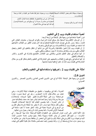 ‫برمجة‬ ‫لغات‬ ‫و‬ ‫تقنيات‬ ‫عبر‬ ‫مقدمة‬ ‫إحترافية‬ ‫برمجيات‬ ،‫وب‬ ‫تطبيقات‬
.٢ ‫وب‬
‫البسيطة‬ ‫اإلمكانات‬ ‫بعض‬ ‫تقدم‬ ،‫بسيطة‬ ‫برمجيات‬
.‫وب‬ ‫لمستخدم‬
‫األخبار‬ ‫لتبادل‬ ‫خدمة‬ ،(RSS :‫)باإلنجليزية‬ ‫إس‬ ‫إس‬ ‫اآلر‬ ‫خدمة‬
‫للوصول‬ ‫الحاجة‬ ‫دون‬ ‫آخر‬ ‫موقع‬ ‫أي‬ ‫أو‬ ‫مدونة‬ ‫أو‬ ‫منتدى‬ ‫من‬ ‫المجلوبة‬
.‫التجوال‬ ‫حالة‬ ‫في‬ ‫جيدة‬ ‫أنها‬ ‫كما‬ ‫إليه‬
.‫موجودة‬ ‫تكن‬ ‫لم‬ ‫أخرى‬ ‫خدمات‬
:‫التعليم‬ ‫في‬ 2 ‫ويب‬ ‫تقنيات‬ ‫استخدام‬ ‫أهمية‬
:‫أوجه‬ ‫أربعة‬ ‫من‬ ‫الباحثة‬ ‫نظر‬ ‫وجهة‬ ‫من‬ ‫استخدامها‬ ‫أهمية‬ ‫تبرز‬
‫التي‬ ‫النقاش‬ ‫منتديات‬ ‫و‬ ‫البريدية‬ ‫والقوائم‬ ‫الدراسية‬ ‫المادة‬ ‫موقع‬ ‫مثل‬ ‫السابقة‬ ‫اإللكترونية‬ ‫الوسائل‬ ‫أن‬ .1
‫التجاههم‬ ‫الطالب‬ ‫من‬ ‫الكثير‬ ‫تجذب‬ ‫اآلن‬ ‫تعد‬ ‫لم‬ ‫للمتعلم‬ ‫العلمية‬ ‫المادة‬ ‫إيصال‬ ‫في‬ ‫هام‬ ‫بدور‬ ‫ـ‬ ‫سابقا‬ ‫ـ‬ ‫قامت‬
.‫ونحوها‬ ‫الويكي‬ ‫وبرامج‬ ‫كالمدونات‬ 0.2 ‫ويب‬ ‫تقنيات‬ ‫من‬ ‫استجد‬ ‫لما‬
‫وتجعل‬ ,‫التعلم‬ ‫إلى‬ ‫بالتعليم‬ ‫تنتقل‬ ‫أن‬ ‫شأنها‬ ‫من‬ ‫التي‬ ‫والمرونة‬ ‫بالتفاعلية‬ ‫تتميز‬ 2.0 ‫ويب‬ ‫تقنيات‬ ‫أن‬ .2
.‫سلبي‬ ‫ومتلقي‬ ‫مستقبل‬ ‫مجرد‬ ‫ال‬ ‫ومشارك‬ ‫ومتفاعل‬ ‫ومرسل‬ ‫ملقي‬ ‫الطالب‬
‫والنشر‬ ‫التحرير‬ ‫في‬ ‫يتشارك‬ ‫فالجميع‬ ,‫الطالب‬ ‫بين‬ ‫وتكاملي‬ ‫تعاوني‬ ‫التعليم‬ ‫جعل‬ ‫في‬ ‫تساهم‬ ‫أنها‬ .3
.‫والتعليق‬ ‫واإلضافة‬
‫خالل‬ ‫من‬ ‫أقوى‬ ‫بشكل‬ ‫والتعلم‬ ‫التعليم‬ ‫في‬ ‫المشاركة‬ ‫على‬ ‫وتشجعهم‬ ‫الطالب‬ ‫طموح‬ ‫رفع‬ ‫في‬ ‫تساهم‬ ‫أنها‬ .4
.‫مشابهة‬ ‫جديدة‬ ‫تقنية‬ ‫اختراع‬ ‫أو‬ 2.0 ‫ويب‬ ‫تقنيات‬ ‫في‬ ‫المشاركة‬
:‫والتعلم‬ ‫التعليم‬ ‫في‬ ‫واستخداماتها‬ ‫تعريفها‬ : 2 ‫ويب‬ ‫تقنيات‬ ‫على‬ ‫أمثلة‬
:2.0 ‫تدوين‬
‫والتدوين‬ , ‫المصغر‬ ‫والتدوين‬ ,‫العادي‬ ‫النصي‬ ‫التدوين‬ :‫هي‬ ,‫أنواع‬ ‫ثالثة‬ ‫الباحثة‬ ‫نظر‬ ‫وجهة‬ ‫من‬ ‫التدوين‬
:‫الصوتي‬
:‫التدوين‬
‫وهي‬ ، ‫اإلنترنت‬ ‫شبكة‬ ‫تطبيقات‬ ‫من‬ ‫تطبيق‬ :‫ـ‬ ‫ويكيبيديا‬ ‫في‬ ‫كما‬ ‫ـ‬ ‫المدونة‬
‫عبارة‬ ‫صوره‬ ‫أبسط‬ ‫في‬ ‫وهو‬ ، ‫المحتوى‬ ‫إلدارة‬ ‫نظام‬ ‫خالل‬ ‫من‬ ‫تعمل‬
(‫)مدخالت‬ ‫تدوينات‬ ‫عليها‬ ‫تظهر‬ ‫األنترنت‬ ‫شبكة‬ ‫على‬ ‫وب‬ ‫صفحة‬ ‫عن‬
‫مدير‬ ‫فيه‬ ‫يتحكم‬ ‫محدد‬ ‫عدد‬ ‫منها‬ ‫ينشر‬ ‫تصاعديا‬ ‫زمنيا‬ ‫ترتيبا‬ ‫ومرتبة‬ ‫مؤرخة‬
،‫القديمة‬ ‫المدخالت‬ ‫ألرشفة‬ ‫آلية‬ ‫النظام‬ ‫يتضمن‬ ‫كما‬ ، ‫المدونة‬ ‫ناشر‬ ‫أو‬
‫القارئ‬ ‫كن‬ِّ ‫يم‬ ‫نشرها‬ ‫لحظة‬ ‫منذ‬ ‫يتغير‬ ‫ال‬ ‫دائم‬ ‫مسار‬ ‫منها‬ ‫مدخلة‬ ‫لكل‬ ‫ويكون‬
‫في‬ ‫متاحة‬ ‫تعود‬ ‫ال‬ ‫عندما‬ ‫الحق‬ ‫وقت‬ ‫في‬ ‫معينة‬ ‫تدوينة‬ ‫إلى‬ ‫الرجوع‬ ‫من‬
.‫تحللها‬ ‫دون‬ ‫يحول‬ ‫و‬ ‫الروابط‬ ‫ثبات‬ ‫يضمن‬ ‫كما‬ ، ‫للمدونة‬ ‫األولى‬ ‫الصفحة‬
‫أي‬ ، ‫الوسيط‬ ‫بهذا‬ ‫عادة‬ ‫المرتبطة‬ ‫التقنية‬ ‫التعقيدات‬ ‫عن‬ ‫المستخدم‬ ‫تعزل‬ ‫الوب‬ ‫على‬ ‫للنشر‬ ‫اآللية‬ ‫هذه‬
‫آليات‬ ‫عديدون‬ ‫خدمة‬ ‫موفرو‬ ‫يتيح‬ .‫بالغة‬ ‫بسهولة‬ ‫كتابته‬ ‫ينشر‬ ‫أن‬ ‫شخص‬ ‫لكل‬ ‫تتيح‬ ‫و‬ ، ‫اإلنترنت‬
‫ما‬ ‫خاللها‬ ‫من‬ ‫ينشر‬ ‫بمدونة‬ ‫يحتفظ‬ ‫أن‬ ‫شخص‬ ‫ألي‬ ‫تتيح‬ (‫)الوب‬ ‫شبكة‬ ‫إلكترونيعلى‬ ‫بريد‬ ‫بواجهات‬ ‫أشبه‬
‫تهدف‬ ‫التي‬ ‫التلقيم‬ ‫تقنية‬ ‫مثل‬ ‫مكملة؛‬ ‫خصائص‬ ‫أيضا‬ ‫يتيحون‬ ‫وكما‬ ،‫أزرار‬ ‫وضغط‬ ‫نماذج‬ ‫ملء‬ ‫بمجرد‬ ‫يريد‬
 