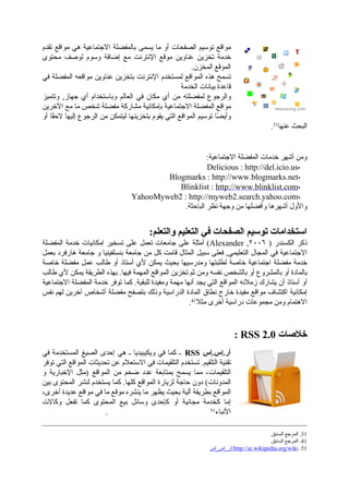 ‫تقدم‬ ‫مواقع‬ ‫هي‬ ‫االجتماعية‬ ‫بالمفضلة‬ ‫يسمى‬ ‫ما‬ ‫أو‬ ‫الصفحات‬ ‫توسيم‬ ‫مواقع‬
‫محتوى‬ ‫لوصف‬ ‫وسوم‬ ‫إضافة‬ ‫مع‬ ‫اإلنترنت‬ ‫موقع‬ ‫عناوين‬ ‫تخزين‬ ‫خدمة‬
.‫المخزن‬ ‫الموقع‬
‫في‬ ‫المفضلة‬ ‫مواقعه‬ ‫عناوين‬ ‫بتخزين‬ ‫اإلنترنت‬ ‫لمستخدم‬ ‫المواقع‬ ‫هذه‬ ‫تسمح‬
‫الخدمة‬ ‫بيانات‬ ‫قاعدة‬
‫وتتميز‬ ,‫جهاز‬ ‫أي‬ ‫وباستخدام‬ ‫العالم‬ ‫في‬ ‫مكان‬ ‫أي‬ ‫من‬ ‫لمفضلته‬ ‫والرجوع‬
‫اآلخرين‬ ‫مع‬ ‫ما‬ ‫شخص‬ ‫مفضلة‬ ‫مشاركة‬ ‫بإمكانية‬ ‫االجتماعية‬ ‫المفضلة‬ ‫مواقع‬
‫أو‬ ‫قا‬ً‫الح‬ ‫إليها‬ ‫الرجوع‬ ‫من‬ ‫ليتمكن‬ ‫بتخزينها‬ ‫يقوم‬ ‫التي‬ ‫المواقع‬ ‫توسيم‬ ‫ضا‬ً ‫وأي‬
.31
‫عنها‬ ‫البحث‬
:‫االجتماعية‬ ‫المفضلة‬ ‫خدمات‬ ‫أشهر‬ ‫ومن‬
▪Delicious : http://del.icio.us
▪Blogmarks : http://www.blogmarks.net
▪Blinklist : http://www.blinklist.com
▪YahooMyweb2 : http://myweb2.search.yahoo.com
.‫الباحثة‬ ‫نظر‬ ‫وجهة‬ ‫من‬ ‫وأفضلها‬ ‫أشهرها‬ ‫واألول‬
:‫والتعلم‬ ‫التعليم‬ ‫في‬ ‫الصفحات‬ ‫توسيم‬ ‫استخدامات‬
‫المفضلة‬ ‫خدمة‬ ‫إمكانيات‬ ‫تسخير‬ ‫على‬ ‫تعمل‬ ‫جامعات‬ ‫على‬ ‫أمثلة‬ (Alexander ,٢٠٠٦ ) ‫الكسندر‬ ‫ذكر‬
‫بعمل‬ ‫هارفرد‬ ‫جامعة‬ ‫و‬ ‫بنسلفينيا‬ ‫جامعة‬ ‫من‬ ‫كل‬ ‫قامت‬ ‫المثال‬ ‫سبيل‬ ‫فعلى‬ ,‫التعليمي‬ ‫المجال‬ ‫في‬ ‫االجتماعية‬
‫خاصة‬ ‫مفضلة‬ ‫عمل‬ ‫طالب‬ ‫أو‬ ‫أستاذ‬ ‫ألي‬ ‫يمكن‬ ‫بحيث‬ ‫ومدرسيها‬ ‫لطلبتها‬ ‫خاصة‬ ‫اجتماعية‬ ‫مفضلة‬ ‫خدمة‬
‫طالب‬ ‫ألي‬ ‫يمكن‬ ‫الطريقة‬ ‫بهذه‬ .‫فيها‬ ‫المهمة‬ ‫المواقع‬ ‫تخزين‬ ‫ثم‬ ‫ومن‬ ‫نفسه‬ ‫بالشخص‬ ‫أو‬ ‫بالمشروع‬ ‫أو‬ ‫بالمادة‬
‫االجتماعية‬ ‫المفضلة‬ ‫خدمة‬ ‫توفر‬ ‫كما‬ .‫للبقية‬ ‫ومفيدة‬ ‫مهمة‬ ‫أنها‬ ‫يجد‬ ‫التي‬ ‫المواقع‬ ‫زمالئه‬ ‫يشارك‬ ‫أن‬ ‫أستاذ‬ ‫أو‬
‫نفس‬ ‫لهم‬ ‫آخرين‬ ‫أشخاص‬ ‫مفضلة‬ ‫بتصفح‬ ‫وذلك‬ ‫الدراسية‬ ‫المادة‬ ‫نطاق‬ ‫خارج‬ ‫مفيدة‬ ‫مواقع‬ ‫اكتشاف‬ ‫إمكانية‬
.41
‫مثال‬ ‫أخرى‬ ‫دراسية‬ ‫مجموعات‬ ‫ومن‬ ‫االهتمام‬
: RSS 2.0 ‫خالصات‬
‫في‬ ‫المستخدمة‬ ‫الصيغ‬ ‫إحدى‬ ‫هي‬ ‫ـ‬ ‫ويكيبيديا‬ ‫في‬ ‫كما‬ ‫ـ‬ RSS ‫آر.إس.إس‬
‫توفر‬ ‫التي‬ ‫المواقع‬ ‫تحديثات‬ ‫عن‬ ‫االستعالم‬ ‫في‬ ‫التلقيمات‬ ‫تستخدم‬ .‫التلقيم‬ ‫تقنية‬
‫و‬ ‫اإلخبارية‬ ‫)مثل‬ ‫المواقع‬ ‫من‬ ‫ضخم‬ ‫عدد‬ ‫بمتابعة‬ ‫يسمح‬ ‫مما‬ ،‫التلقيمات‬
‫بين‬ ‫المحتوى‬ ‫لنشر‬ ‫يستخدم‬ ‫كما‬ .‫كلها‬ ‫المواقع‬ ‫لزيارة‬ ‫حاجة‬ ‫دون‬ (‫المدونات‬
،‫أخرى‬ ‫عديدة‬ ‫مواقع‬ ‫في‬ ‫ما‬ ‫موقع‬ ‫ينشره‬ ‫ما‬ ‫يظهر‬ ‫بحيث‬ ‫آلية‬ ‫بطريقة‬ ‫المواقع‬
‫وكاالت‬ ‫تفعل‬ ‫كما‬ ‫المحتوى‬ ‫بيع‬ ‫وسائل‬ ‫كإحدى‬ ‫أو‬ ‫مجانية‬ ‫كخدمة‬ ‫إما‬
. 51
‫األنباء‬
.‫السابق‬ ‫المرجع‬ .31
.‫السابق‬ ‫المرجع‬ .41
‫/آر_إس_إس‬http://ar.wikipedia.org/wiki .51
 