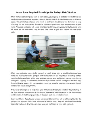 Here's Some Required Knowledge For Today's HVAC Novices
When HVAC is something you want to learn about, you're going to probably find that there is a
lot of information out there. Maybe it confuses you because all of the information is in different
places. This article has collected what needs to be known about this so you don't have to keep
searching. Do not be surprised if the HVAC contractor you choose does an evaluation on your
home. Any good contractor will spend time looking at the system you currently have and what
the needs are for your home. They will also take a look at your duct system and look for air
leaks.
When your contractor comes to fix your unit or install a new one, he should walk around your
home and investigate what's going on with your current set-up. They should be looking for how
much insulation you have, where your windows are and what quality they are and more. Do not
allow grass clippings to cover the outdoor unit of your HVAC system. Shoot grass the other way.
If you're blowing leaves, this same problem can occur, so make sure you move around the unit
and blow the leaves away from it.
If you have fans in place to help make your HVAC more efficient, be sure that they're turning in
the right direction. They should be pushing air downwards over the people in the room to help
cool their skin. If it's blowing upwards, all it does is push hot air into the room.
Clean your filters! If you have a window unit air conditioner, there will be a filter right under the
grill you can vacuum. If you have a furnace or outdoor units, they will also have filters to be
cleaned or replace. A dirty filter can make your unit inefficient or even let it overheat.
 