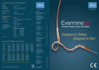 Designed to Deliver,
Designed to Heal
TM
Evermine50 TECHNICAL SPECIFICATIONS
TM
Evermine50 is not approved by USFDA and is not available for sale in USA.
TM
Evermine50 is a registered trademark of Meril Life Sciences Pvt. Ltd.
Stent Material : Cobalt Chromium L605
Strut Thickness : 50 µm
Stent Diameters (mm) : 2.00, 2.25, 2.50, 2.75, 3.00, 3.50, 4.00, 4.50
Stent Lengths (mm) : 8, 13, 16, 19, 24, 29, 32, 37, 40, 44, 48
STENT
Drug : Everolimus
2
Equivalent Drug Dose : 1.25 µg / mm
Polymer : Biodegradable and Biocompatible
DRUG/POLYMER
Delivery System : Rapid Exchange
Nominal Pressure : 8 atm
Rated Burst Pressure : 14 / 16 atm depending upon the size and length of the stent
(Refer IFU for More details)
Balloon Overhang : ≤ 0.5 mm
Shaft Outer Diameter : Proximal: 2.13 F
Distal: 2.7 F
(Refer IFU for More details)
Radiopaque Markers : 2 - Platinum / Iridium
Usable Catheter Length : 142 cm
Guide Catheter Compatibility : 5 F (Min. I. D. 0.056" / 1.42 mm)
Lesion Entry Profile : 0.016"
Crossing Profile :
Max. Guide Wire : 0.014" (0.36 mm)
DELIVERY SYSTEM
TM
Evermine50 ORDERING INFORMATION
2.00 mm
2.25 mm
2.50 mm
2.75 mm
3.00 mm
3.50 mm
4.00 mm
4.50 mm
Dia / Length
-
EVF22508
EVF25008
EVF27508
EVF30008
EVF35008
EVF40008
EVF45008
8 mm 13 mm
EVF20013
EVF22513
EVF25013
EVF27513
EVF30013
EVF35013
EVF40013
EVF45013
16 mm
EVF20016
EVF22516
EVF25016
EVF27516
EVF30016
EVF35016
EVF40016
EVF45016
19 mm
EVF20019
EVF22519
EVF25019
EVF27519
EVF30019
EVF35019
EVF40019
EVF45019
24 mm
EVF20024
EVF22524
EVF25024
EVF27524
EVF30024
EVF35024
EVF40024
EVF45024
29 mm
EVF20029
EVF22529
EVF25029
EVF27529
EVF30029
EVF35029
EVF40029
EVF45029
2.00 mm
2.25 mm
2.50 mm
2.75 mm
3.00 mm
3.50 mm
4.00 mm
4.50 mm
Dia / Length
EVF20032
EVF22532
EVF25032
EVF27532
EVF30032
EVF35032
EVF40032
EVF45032
32mm 37 mm
EVF20037
EVF22537
EVF25037
EVF27537
EVF30037
EVF35037
EVF40037
EVF45037
40 mm
EVF20040
EVF22540
EVF25040
EVF27540
EVF30040
EVF35040
EVF40040
EVF45040
44 mm
EVF20044
EVF22544
EVF25044
EVF27544
EVF30044
EVF35044
EVF40044
EVF45044
48 mm
EVF20048
EVF22548
EVF25048
EVF27548
EVF30048
EVF35048
EVF40048
EVF45048
For
the
use
of
a
Registered
Medical
Practitioner
of
Hospital
or
Laboratory
only
EVF/BROCHURE/004/MLS/20200907/GLOBAL
Stent Diameter Crossing Profile
2.00 mm
2.25 mm
2.50 mm
2.75 mm
3.00 mm
3.50 mm
4.00 mm
4.50 mm
0.83mm/0.033”
0.85mm/0.033”
0.91mm/0.036”
0.98mm/0.039”
0.99mm/0.039”
1.06mm/0.042”
1.16mm/0.046”
1.19mm/0.047”
E askinfo@merillife.com
W www.merillife.com
Manufacturer:
Meril Life Sciences Pvt. Ltd.
Survey No. 135/139, Bilakhia House,
Muktanand Marg, Chala, Vapi - 396 191.
Gujarat. India.
T +91 260 240 8000
Subsidiary companies:
Meril Life Sciences Pvt. Ltd.
301, A-Wing, Business Square,
Chakala, Andheri Kurla Road,
Andheri East, Mumbai 400 093
T +91 22 39350700
F +91 22 39350777
Meril, Inc.
2436 Emrick Boulevard,
Bethlehem, PA 18020
T +610 500 2080
F +610 317 1672
Meril South America
Doc Med LTDA
Al. dos Tupiniquins,
1079 - Cep: 04077-003 - Moema.
Sao Paulo. Brazil.
T +55 11 3624 5935
F +55 11 3624 5936
Meril GmbH.
Bornheimer Strasse 135-137,
D-53119 Bonn.
Germany.
T +49 228 7100 4000
F +49 228 7100 4001
Meril Tibbi Cihazlar
Meril Tıbbi Cihazlar İmalat ve Ticaret A.Ş.
İçerenköy Mah. Çetinkaya Sok.
Prestij Plaza No:28
Kat:4 Ataşehir, 34752
İstanbul / Turkey
T +90 216 641 44 24
F +90 216 641 44 25
Meril China Co. Ltd.
2301b,23f, Lixin Plaza,
no 90,South Hubin Road,
Xiamen, China
T 0086-592-5368505
F 0086-592-5368519
Meril SA Pty. Ltd.
102, 104, S101 and S102,
Boulevard West Ofce Park,
142 Western Service Road,
Erf 813 Woodmead Extension 17
Sandton, Johannesburg – 2191
South Africa
T +27 11 465-2049
F +27 86 471 7941
Meril Medical LLC.
Nauchnyi Proezd 19,
Moscow , Russia – 117 246.
Ofce - +7 495 772 7643
EU representative.
Obelis S.A.
Bd, General Wahis 53,
1030, Brussels, Belgium.
T +32 2 732 5954
F +32 2 732 6003
E mail@obelis.net
Contact your country local Meril sales representative for availability of sizes highlighted in Yellow
 