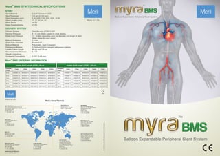 TM
Myra BMS OTW TECHNICAL SPECIFICATIONS
STENT
Stent Material
Strut Thickness
Stent Diameters (mm)
Stent Lengths (mm)
Mean Recoil
Mean Foreshortening
: Cobalt Chromium L605
: 120 µm (0.120 mm)
: 5.00, 6.00, 7.00, 8.00, 9.00, 10.00
: 17, 27, 37, 47, 57
: <4.0%
: ≤1.0%
DELIVERY SYSTEM
Delivery System
Nominal Pressure
Rated Bust Pressure
Balloon Overhang
Shaft Outer Diameter
Balloon Material
Radiopaque Makers
Usable Cather Length
Recommended Minimum
Sheath / Introducer
Guidewire Compatibility
: Over-the-wire (OTW) 0.035"
: 8 - 10 atm (Refer Labels for more details)
: 11 - 14 atm depending upon the diameter and length of stent
(Refer labels for more detail)
: 1.5 mm
: Proximal-5F
: Polyamide - Semi Compliant
: 2-Platinum Iridium swaged radiopaque markers
: 80 cm and 135 cm
: 6 - 7 F
: 0.035" (0.89 mm)
Diameter/
Length
17mm 27mm 37mm 47mm
5mm
6mm
7mm
8mm
9mm
10mm
MYB05017A
MYB06017A
MYB07017A
MYB08017A
MYB09017A
MYB10017A
MYB05027A
MYB06027A
MYB07027A
MYB08027A
MYB09027A
MYB10027A
MYB05037A
MYB06037A
MYB07037A
MYB08037A
MYB09037A
MYB10037A
MYB05047A
MYB06047A
MYB07047A
MYB08047A
MYB09047A
MYB10047A
57mm
MYB05057A
MYB06057A
MYB07057A
MYB08057A
MYB09057A
MYB10057A
More to Life
Meril’s Global Presence
Diameter/
Length
17mm 27mm 37mm 47mm
5mm
6mm
7mm
8mm
9mm
10mm
MYB05017B
MYB06017B
MYB07017B
MYB08017B
MYB09017B
MYB10017B
MYB05027B
MYB06027B
MYB07027B
MYB08027B
MYB09027B
MYB10027B
MYB05037B
MYB06037B
MYB07037B
MYB08037B
MYB09037B
MYB10037B
MYB05047B
MYB06047B
MYB07047B
MYB08047B
MYB09047B
MYB10047B
57mm
MYB05057B
MYB06057B
MYB07057B
MYB08057B
MYB09057B
MYB10057B
askinfo@merillife.com
www.merillife.com
Manufacturer
Meril Life Sciences Pvt. Ltd.
Survey No. 135/139, Bilakhia House,
Muktanand Marg, Chala,
Vapi 396 191.
Gujarat. India.
T: +91 260 240 8000
F: +91 260 240 8025
Meril, inc.
2436 Emrick Boulevard,
Bethlehem, PA - 18020
T: + 610 500 2080
F: + 610 317 1672
Meril South America
Doc Med LTDA Al. dos Tupiniquins,
1079 - Cep: 04077-003 - Moema.
Sao Paulo. Brazil.
T: +55 11 3624 5935
F: +55 11 3624 5936
Meril GmbH.
Bornheimer Strasse 135-137,
D-53119 Bonn.
Germany.
T: +49 228 7100 4000
F: +49 228 7100 4001
Meril Tibbi Cihazlar
Meril Tıbbi Cihazlar İmalat ve Ticaret A.Ş.
İçerenköy Mah. Çetinkaya Sok. Prestij Plaza No:28
Kat:4 Ataşehir, 34752
İstanbul / Turkey
T: +90 216 641 44 24
F: +90 216 641 44 25
EU Representative.
Obelis S.A.Bd, General Wahis 53,
1030, Brussels, Belgium.
T : +32 2 732 5954
F : +32 2 732 6003
E mail@obelis.net
Meril China Co. Ltd.
Room 2301B, 23F, Lixin Plaza,
No 90, South Hubin Road,
Xiamen China
T: 0086-592-5368505
F: 0086-592-5368519
Meril SA Pty Ltd
102, 104, S101 and S102,
Boulevard West Office Park,
142 Western Service Road,
Erf 813 Woodmead Extension 17
Sandton, Johannesburg – 2191
South Africa
T: +27 11 465-2049
F: +27 86 471 7941
Meril Medical LLC.
Nauchnyi Proezd 19,
Moscow , Russia – 117 246.
Office - +7 495 772 7643
Meril Life Sciences Pvt. Ltd.
301, A - Wing, Business Square,
Chakala, Andheri Kurla Road,
Andheri East, Mumbai 400 093
T: + 91 22 39350700
F: + 91 22 39350777
E: askinfo@merillife.com
2460
TM
Myra BMS ORDERING INFORMATION
Usable Shaft Length (OTW) - 135 cm
Usable Shaft Length (OTW) - 80 cm
MYB/BROCHURE/006/20201215/GOLBAL
 
