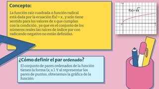 Concepto:
La función raíz cuadrada o función radical
está dada por la ecuación f(x) = x , y solo tiene
sentido para los valores de x que cumplan
con la condición , ya que en el conjunto de los
números reales las raíces de índice par con
radicando negativo no están definidas.
¿Cómo definir el par ordenado?
El conjunto de pares ordenados de la función
tienen la forma (x; x ). Y al representar los
pares de puntos, obtenemos la gráfica de la
función:
 