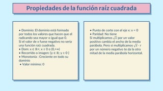 Propiedades de la función raíz cuadrada
• Dominio: El dominio está formado
por todos los valores que hacen que el
radicando sea mayor o igual que 0.
Si el valor de x fuese negativo no sería
una función raíz cuadrada.
• Dom: x ∈ ℝ+; x ≥ 0 o (0,+∞)
• Recorrido o imagen: {y ∈ ℝ; y ≥ 0 }
• Monotonía : Creciente en todo su
dominio
• Valor mínimo: 0
• Punto de corte con el eje x: x = 0
• Paridad: No tiene
Si multiplicamos 𝑥 por un valor
positivo cambia el ancho de la media
parábola. Pero si multiplicamos 𝑥 · r
por un número negativo te da la otra
mitad de la media parábola horizontal.
 
