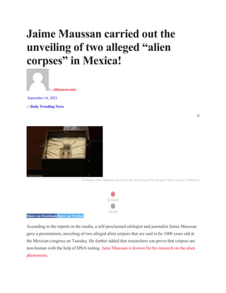Jaime Maussan carried out the
unveiling of two alleged “alien
corpses” in Mexica!
by allinonetrendz
September 14, 2023
in Daily Trending News
0
UFOlogist Jaime Maussan carried out the unveiling of two alleged “alien corpses” in Mexica?
0
SHARES
0
VIEWS
Share on FacebookShare on Twitter
According to the reports in the media, a self-proclaimed ufologist and journalist Jaime Maussan
gave a presentation, unveiling of two alleged alien corpses that are said to be 1000 years old at
the Mexican congress on Tuesday. He further added that researchers can prove that corpses are
non-human with the help of DNA testing. Jaine Maussan is known for his research on the alien
phenomena.
 