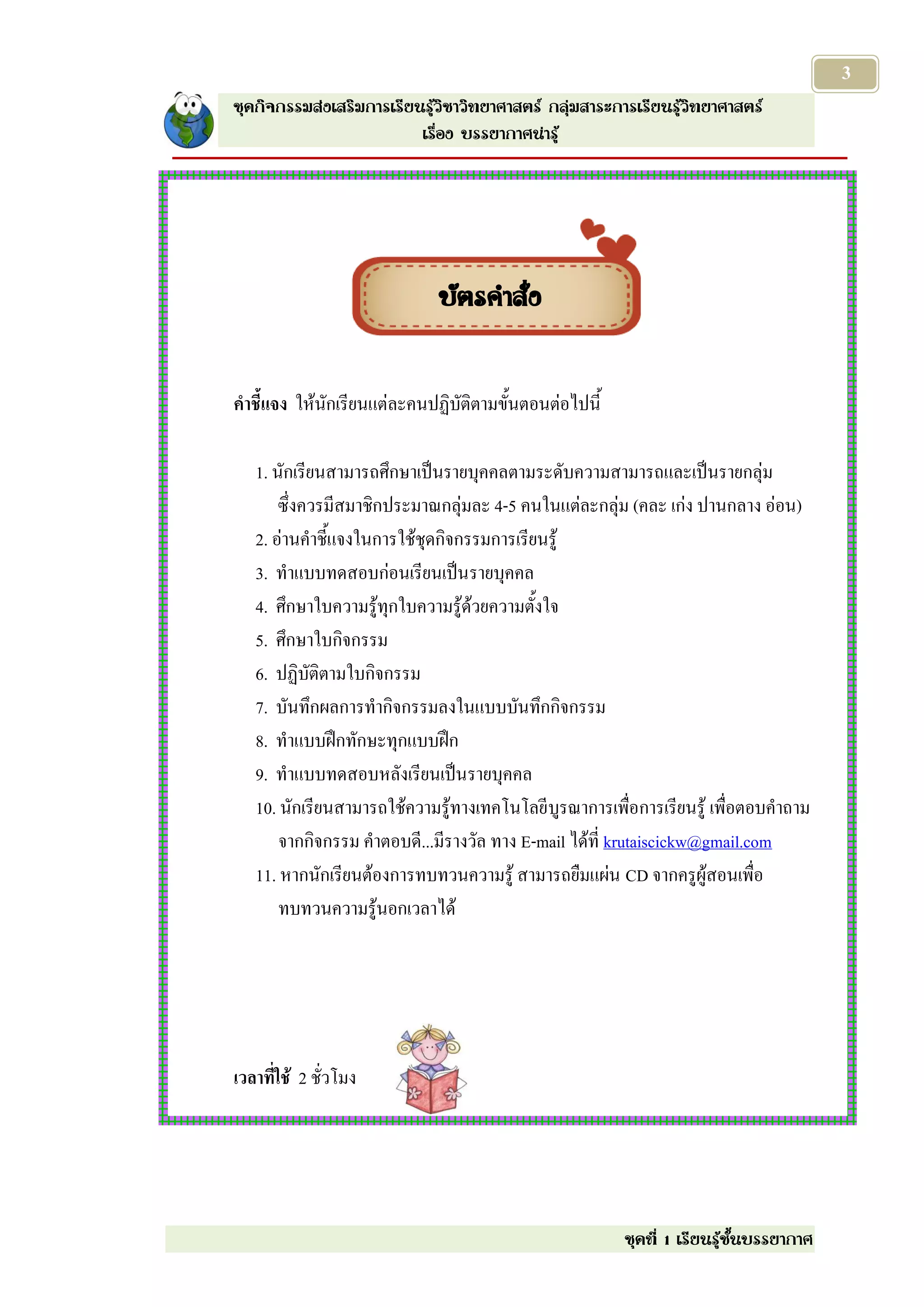 3
ชุดกิจกรรมส่งเสริมการเรียนรู้วิชาวิทยาศาสตร์ กลุ่มสาระการเรียนรู้วิทยาศาสตร์
                          เรื่อง บรรยากาศน่ารู้




                             บัตรคาสั่ง


คาชี้แจง ให้นักเรียนแต่ละคนปฏิบัติตามขั้นตอนต่อไปนี้

   1. นักเรียนสามารถศึกษาเป็นรายบุคคลตามระดับความสามารถและเป็นรายกลุ่ม
       ซึ่งควรมีสมาชิกประมาณกลุ่มละ 4-5 คนในแต่ละกลุ่ม (คละ เก่ง ปานกลาง อ่อน)
   2. อ่านคาชี้แจงในการใช้ชุดกิจกรรมการเรียนรู้
   3. ทาแบบทดสอบก่อนเรียนเป็นรายบุคคล
   4. ศึกษาใบความรู้ทุกใบความรู้ด้วยความตั้งใจ
   5. ศึกษาใบกิจกรรม
   6. ปฏิบัติตามใบกิจกรรม
   7. บันทึกผลการทากิจกรรมลงในแบบบันทึกกิจกรรม
   8. ทาแบบฝึกทักษะทุกแบบฝึก
   9. ทาแบบทดสอบหลังเรียนเป็นรายบุคคล
   10. นักเรียนสามารถใช้ความรู้ทางเทคโนโลยี บูรณาการเพื่อการเรียนรู้ เพื่อตอบคาถาม
       จากกิจกรรม คาตอบดี...มีรางวัล ทาง E-mail ได้ที่ krutaiscickw@gmail.com
   11. หากนักเรียนต้องการทบทวนความรู้ สามารถยืมแผ่น CD จากครูผู้สอนเพื่อ
       ทบทวนความรู้นอกเวลาได้




เวลาที่ใช้ 2 ชั่วโมง




                                                        ชุดที่ 1 เรียนรู้ชั้นบรรยากาศ
 