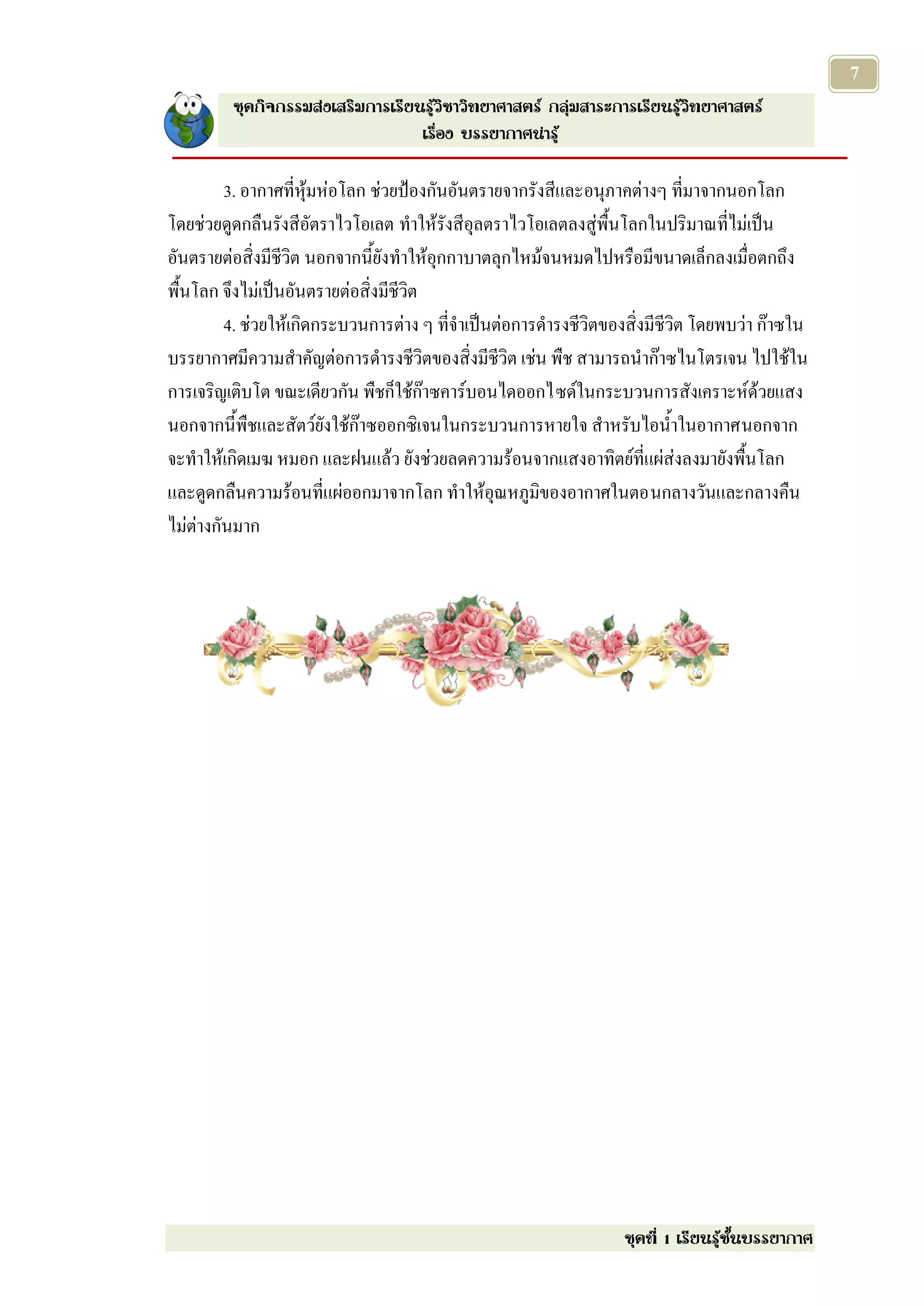 7
         ชุดกิจกรรมส่งเสริมการเรียนรู้วิชาวิทยาศาสตร์ กลุ่มสาระการเรียนรู้วิทยาศาสตร์
                                   เรื่อง บรรยากาศน่ารู้

         3. อากาศที่หุ้มห่อโลก ช่วยป้องกันอันตรายจากรังสีและอนุภาคต่างๆ ที่มาจากนอกโลก
โดยช่วยดูดกลืนรังสีอัตราไวโอเลต ทาให้รังสีอุลตราไวโอเลตลงสู่พื้นโลกในปริมาณที่ไม่เป็น
อันตรายต่อสิ่งมีชีวิต นอกจากนี้ยังทาให้อุกกาบาตลุกไหม้จนหมดไปหรือมีขนาดเล็กลงเมื่อตกถึง
พื้นโลก จึงไม่เป็นอันตรายต่อสิ่งมีชีวิต
         4. ช่วยให้เกิดกระบวนการต่าง ๆ ที่จาเป็นต่อการดารงชีวิตของสิ่งมีชีวิต โดยพบว่า ก๊าซใน
บรรยากาศมีความสาคัญต่อการดารงชีวิตของสิ่งมีชีวิต เช่น พืช สามารถนาก๊าซไนโตรเจน ไปใช้ใน
การเจริญเติบโต ขณะเดียวกัน พืชก็ใช้ก๊าซคาร์บอนไดออกไซด์ในกระบวนการสังเคราะห์ด้วยแสง
นอกจากนี้พืชและสัตว์ยังใช้ก๊าซออกซิเจนในกระบวนการหายใจ สาหรับไอน้าในอากาศนอกจาก
จะทาให้เกิดเมฆ หมอก และฝนแล้ว ยังช่วยลดความร้อนจากแสงอาทิตย์ที่แผ่ส่งลงมายังพื้นโลก
และดูดกลืนความร้อนที่แผ่ออกมาจากโลก ทาให้อุณหภูมิของอากาศในตอนกลางวันและกลางคืน
ไม่ต่างกันมาก




                                                                  ชุดที่ 1 เรียนรู้ชั้นบรรยากาศ
 