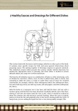 7 Healthy Sauces and Dressings for Different Dishes
This section deals with the sauces and dressings called for in other parts of the book.
It contains some specific recipes for both and some general observations about
preparing sauces. The putting together of dressings requires no general comment.
The individual recipes which precede this section usually include directions for
making the appropriate sauce or dressing, but when either is needed in several
different dishes, the recipe for it will be found here.
The basis for all orthodox sauces is a combination of butter or other shortening, such
as chicken fat, and flour, called a roux. To this is added stock, milk or cream, and
seasoning to make the sauce. A recipe to make three cups of sauce for creamed
sweetbreads, for example, calls for: three tablespoons butter, five tablespoons flour,
two and a half cups stock, one half cup cream, salt and pepper, and three tablespoons
dry sherry.
Melt the butter in a saucepan over a low heat, add half the flour, and stir with a
wooden spoon until the flour has been absorbed. Gradually add the rest of the flour,
stirring it well into the butter until the roux is dry, when it should be cooked for
about five minutes but still stirred to prevent burning. When the roux is cooked,
remove it from the fire and gradually pour in hot stock, stirring madly the while. If
lumps form, you are adding the liquid too fast, or not stirring madly enough. (The
 