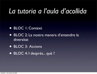 La tutoria a l’aula d’acollida

               • BLOC 1: Context
               • BLOC 2: La nostra manera d’entendre la
                       diversitat
               • BLOC 3: Accions
               • BLOC 4: I després... què ?

dissabte 17 de octubre de 2009
 