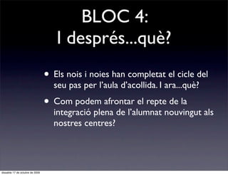 BLOC 4:
                                    I després...què?
                                 • Els nois i noies han completat el cicle del
                                   seu pas per l’aula d’acollida. I ara...què?
                                 • Com podem afrontar el repte de la
                                   integració plena de l’alumnat nouvingut als
                                   nostres centres?




dissabte 17 de octubre de 2009
 