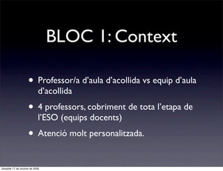 BLOC 1: Context

                     • Professor/a d’aula d’acollida vs equip d’aula
                             d’acollida
                     • 4 professors, cobriment de tota l’etapa de
                             l’ESO (equips docents)
                     • Atenció molt personalitzada.

dissabte 17 de octubre de 2009
 