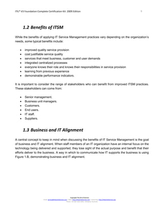 ITIL® V3 Foundation Complete Certification Kit: 2009 Edition 9
Copyright The Art of Service
Email: service@theartofservice.com | Web: http://theartofservice.com | eLearning: http://theartofservice.org
Phone: +61 (0)7 3252 2055 | Brisbane, Australia
1.2 Benefits of ITSM
While the benefits of applying IT Service Management practices vary depending on the organization’s
needs, some typical benefits include:
• improved quality service provision
• cost justifiable service quality
• services that meet business, customer and user demands
• integrated centralized processes
• everyone knows their role and knows their responsibilities in service provision
• learning from previous experience
• demonstrable performance indicators.
It is important to consider the range of stakeholders who can benefit from improved ITSM practices.
These stakeholders can come from:
• Senior management.
• Business unit managers.
• Customers.
• End users.
• IT staff.
• Suppliers.
1.3 Business and IT Alignment
A central concept to keep in mind when discussing the benefits of IT Service Management is the goal
of business and IT alignment. When staff members of an IT organization have an internal focus on the
technology being delivered and supported, they lose sight of the actual purpose and benefit that their
efforts deliver to the business. A way in which to communicate how IT supports the business is using
Figure 1.B, demonstrating business and IT alignment.
 