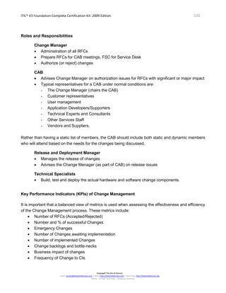 ITIL® V3 Foundation Complete Certification Kit: 2009 Edition 100
Copyright The Art of Service
Email: service@theartofservice.com | Web: http://theartofservice.com | eLearning: http://theartofservice.org
Phone: +61 (0)7 3252 2055 | Brisbane, Australia
Roles and Responsibilities
Change Manager
• Administration of all RFCs
• Prepare RFCs for CAB meetings, FSC for Service Desk
• Authorize (or reject) changes
CAB
• Advises Change Manager on authorization issues for RFCs with significant or major impact
• Typical representatives for a CAB under normal conditions are:
- The Change Manager (chairs the CAB)
- Customer representatives
- User management
- Application Developers/Supporters
- Technical Experts and Consultants
- Other Services Staff
- Vendors and Suppliers.
Rather than having a static list of members, the CAB should include both static and dynamic members
who will attend based on the needs for the changes being discussed.
Release and Deployment Manager
• Manages the release of changes
• Advises the Change Manager (as part of CAB) on release issues
Technical Specialists
• Build, test and deploy the actual hardware and software change components.
Key Performance Indicators (KPIs) of Change Management
It is important that a balanced view of metrics is used when assessing the effectiveness and efficiency
of the Change Management process. These metrics include:
• Number of RFCs (Accepted/Rejected)
• Number and % of successful Changes
• Emergency Changes
• Number of Changes awaiting implementation
• Number of implemented Changes
• Change backlogs and bottle-necks
• Business impact of changes
• Frequency of Change to CIs
 