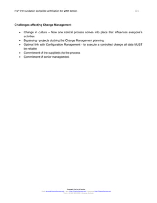 ITIL® V3 Foundation Complete Certification Kit: 2009 Edition 101
Copyright The Art of Service
Email: service@theartofservice.com | Web: http://theartofservice.com | eLearning: http://theartofservice.org
Phone: +61 (0)7 3252 2055 | Brisbane, Australia
Challenges affecting Change Management
• Change in culture – Now one central process comes into place that influences everyone’s
activities
• Bypassing - projects ducking the Change Management planning
• Optimal link with Configuration Management - to execute a controlled change all data MUST
be reliable
• Commitment of the supplier(s) to the process
• Commitment of senior management.
 
