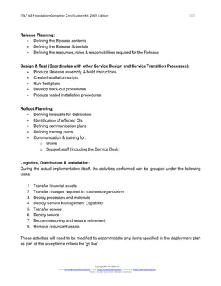 ITIL® V3 Foundation Complete Certification Kit: 2009 Edition 105
Copyright The Art of Service
Email: service@theartofservice.com | Web: http://theartofservice.com | eLearning: http://theartofservice.org
Phone: +61 (0)7 3252 2055 | Brisbane, Australia
Release Planning:
• Defining the Release contents
• Defining the Release Schedule
• Defining the resources, roles & responsibilities required for the Release
Design & Test (Coordinates with other Service Design and Service Transition Processes):
• Produce Release assembly & build instructions
• Create Installation scripts
• Run Test plans
• Develop Back-out procedures
• Produce tested installation procedures
Rollout Planning:
• Defining timetable for distribution
• Identification of affected CIs
• Defining communication plans
• Defining training plans
• Communication & training for:
o Users
o Support staff (including the Service Desk)
Logistics, Distribution & Installation:
During the actual implementation itself, the activities performed can be grouped under the following
tasks:
1. Transfer financial assets
2. Transfer changes required to business/organization
3. Deploy processes and materials
4. Deploy Service Management Capability
5. Transfer service
6. Deploy service
7. Decommissioning and service retirement
8. Remove redundant assets
These activities will need to be modified to accommodate any items specified in the deployment plan
as part of the acceptance criteria for ‘go live’.
 