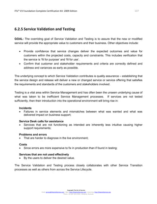 ITIL® V3 Foundation Complete Certification Kit: 2009 Edition 107
Copyright The Art of Service
Email: service@theartofservice.com | Web: http://theartofservice.com | eLearning: http://theartofservice.org
Phone: +61 (0)7 3252 2055 | Brisbane, Australia
6.2.5 Service Validation and Testing
GOAL: The overriding goal of Service Validation and Testing is to assure that the new or modified
service will provide the appropriate value to customers and their business. Other objectives include:
• Provide confidence that service changes deliver the expected outcomes and value for
customers within the projected costs, capacity and constraints. This includes verification that
the service is ‘fit for purpose’ and ‘fit for use’.
• Confirm that customer and stakeholder requirements and criteria are correctly defined and
address and variances as early as possible.
The underlying concept to which Service Validation contributes is quality assurance – establishing that
the service design and release will deliver a new or changed service or service offering that satisfies
the requirements and standards of the customers and stakeholders involved.
Testing is a vital area within Service Management and has often been the unseen underlying cause of
what was taken to be inefficient Service Management processes. If services are not tested
sufficiently, then their introduction into the operational environment will bring rise in:
Incidents
• Failures in service elements and mismatches between what was wanted and what was
delivered impact on business support;
Service Desk calls for assistance
• Services that are not functioning as intended are inherently less intuitive causing higher
support requirements;
Problems and errors
• That are harder to diagnose in the live environment;
Costs
• Since errors are more expensive to fix in production than if found in testing;
Services that are not used effectively
• By the users to deliver the desired value.
The Service Validation and Testing process closely collaborates with other Service Transition
processes as well as others from across the Service Lifecycle.
 