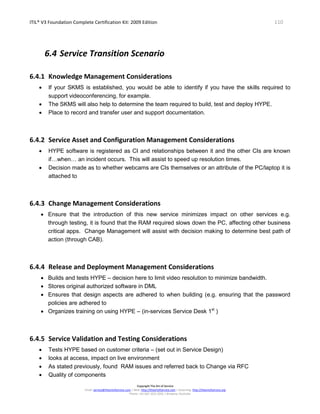 ITIL® V3 Foundation Complete Certification Kit: 2009 Edition 110
Copyright The Art of Service
Email: service@theartofservice.com | Web: http://theartofservice.com | eLearning: http://theartofservice.org
Phone: +61 (0)7 3252 2055 | Brisbane, Australia
6.4 Service Transition Scenario
6.4.1 Knowledge Management Considerations
• If your SKMS is established, you would be able to identify if you have the skills required to
support videoconferencing, for example.
• The SKMS will also help to determine the team required to build, test and deploy HYPE.
• Place to record and transfer user and support documentation.
6.4.2 Service Asset and Configuration Management Considerations
• HYPE software is registered as CI and relationships between it and the other CIs are known
if…when… an incident occurs. This will assist to speed up resolution times.
• Decision made as to whether webcams are CIs themselves or an attribute of the PC/laptop it is
attached to
6.4.3 Change Management Considerations
• Ensure that the introduction of this new service minimizes impact on other services e.g.
through testing, it is found that the RAM required slows down the PC, affecting other business
critical apps. Change Management will assist with decision making to determine best path of
action (through CAB).
6.4.4 Release and Deployment Management Considerations
• Builds and tests HYPE – decision here to limit video resolution to minimize bandwidth.
• Stores original authorized software in DML
• Ensures that design aspects are adhered to when building (e.g. ensuring that the password
policies are adhered to
• Organizes training on using HYPE – (in-services Service Desk 1st
)
6.4.5 Service Validation and Testing Considerations
• Tests HYPE based on customer criteria – (set out in Service Design)
• looks at access, impact on live environment
• As stated previously, found RAM issues and referred back to Change via RFC
• Quality of components
 