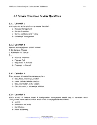 ITIL® V3 Foundation Complete Certification Kit: 2009 Edition 111
Copyright The Art of Service
Email: service@theartofservice.com | Web: http://theartofservice.com | eLearning: http://theartofservice.org
Phone: +61 (0)7 3252 2055 | Brisbane, Australia
6.5 Service Transition Review Questions
6.5.1 Question 1
Which process would you find the Service V model?
a) Release Management
b) Service Transition
c) Service Validation and Testing
d) Knowledge Management
6.5.2 Question 2
Release and deployment options include:
1. Big bang vs. Phased
2. Automated vs. Manual
3. ...
a) Push vs. Proposed
b) Push vs. Pull
c) Requested vs. Forced
d) Proposed vs. Forced
6.5.3 Question 3
The 4 spheres of knowledge management are:
a) Data, facts, knowledge, wisdom
b) Ideas, facts knowledge, wisdom
c) Data, information, facts, wisdom
d) Data, information, knowledge, wisdom
6.5.4 Question 4
Which activity in Service Asset & Configuration Management would help to ascertain which
Configuration Items conform to that which exists in the physical environment?
a) control
b) verification and audit
c) identification
d) status accounting
 
