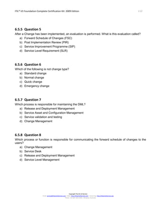ITIL® V3 Foundation Complete Certification Kit: 2009 Edition 112
Copyright The Art of Service
Email: service@theartofservice.com | Web: http://theartofservice.com | eLearning: http://theartofservice.org
Phone: +61 (0)7 3252 2055 | Brisbane, Australia
6.5.5 Question 5
After a Change has been implemented, an evaluation is performed. What is this evaluation called?
a) Forward Schedule of Changes (FSC)
b) Post Implementation Review (PIR)
c) Service Improvement Programme (SIP)
d) Service Level Requirement (SLR)
6.5.6 Question 6
Which of the following is not change type?
a) Standard change
b) Normal change
c) Quick change
d) Emergency change
6.5.7 Question 7
Which process is responsible for maintaining the DML?
a) Release and Deployment Management
b) Service Asset and Configuration Management
c) Service validation and testing
d) Change Management
6.5.8 Question 8
Which process or function is responsible for communicating the forward schedule of changes to the
users?
a) Change Management
b) Service Desk
c) Release and Deployment Management
d) Service Level Management
 